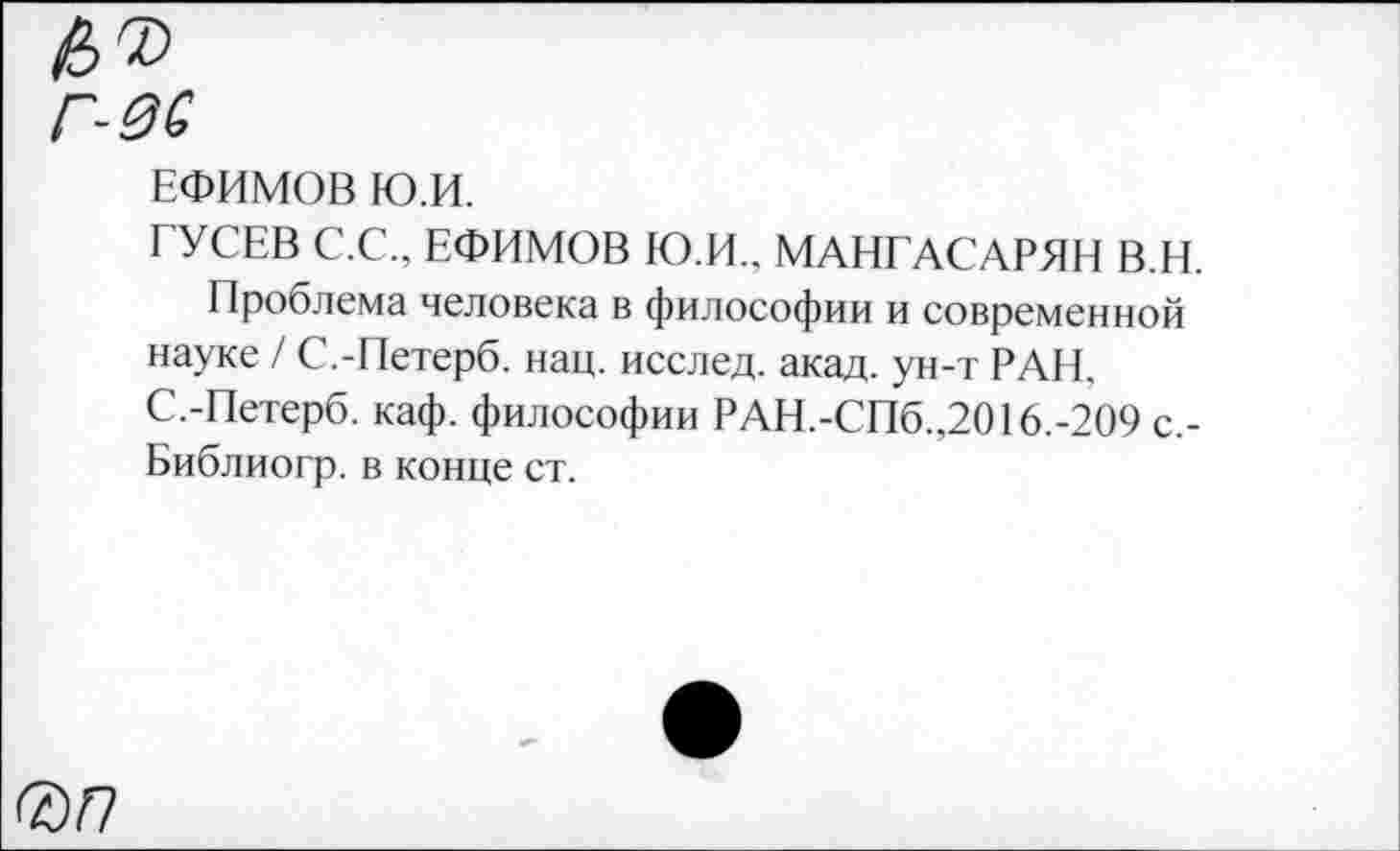 ﻿№
Г-0С
ЕФИМОВ Ю.И.
ГУСЕВ С.С., ЕФИМОВ Ю.И., МАНГАСАРЯН В.Н.
Проблема человека в философии и современной науке / С.-Петерб. нац. исслед. акад, ун-т РАН, С.-Петерб. каф. философии РАН.-СПб.,2016.-209 с,-Библиогр. в конце ст.
®/7